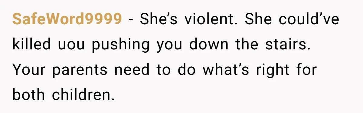 SafeWord9999 − She’s violent. She could’ve killed uou pushing you down the stairs. Your parents need to do what’s right for both children.
