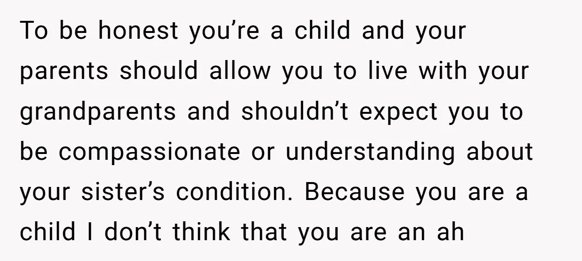 To be honest you’re a child and your parents should allow you to live with your grandparents and shouldn’t expect you to be compassionate or understanding about your sister’s condition....