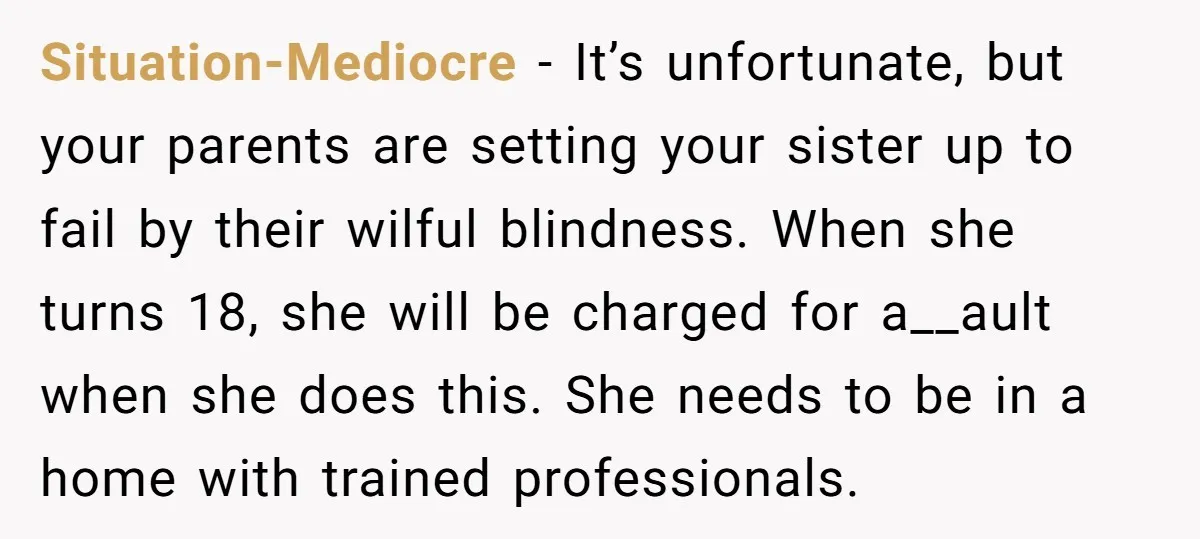Situation-Mediocre − It’s unfortunate, but your parents are setting your sister up to fail by their wilful blindness. When she turns 18, she will be charged for a__ault when she...