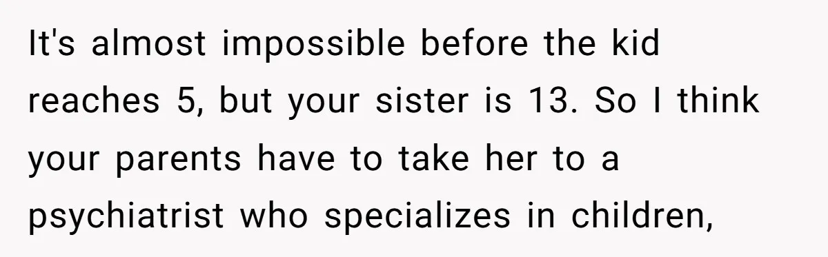 It's almost impossible before the kid reaches 5, but your sister is 13. So I think your parents have to take her to a psychiatrist who specializes in children,