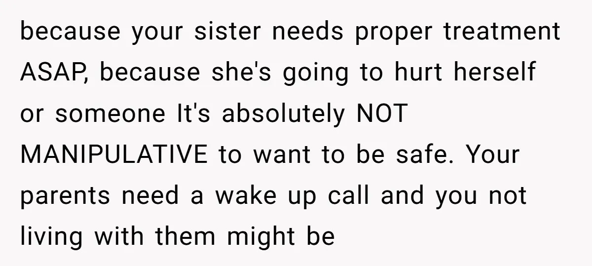 because your sister needs proper treatment ASAP, because she's going to hurt herself or someone It's absolutely NOT MANIPULATIVE to want to be safe. Your parents need a wake up...