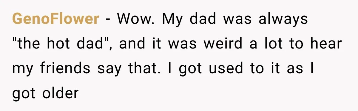 GenoFlower − Wow. My dad was always "the hot dad", and it was weird a lot to hear my friends say that. I got used to it as I got...