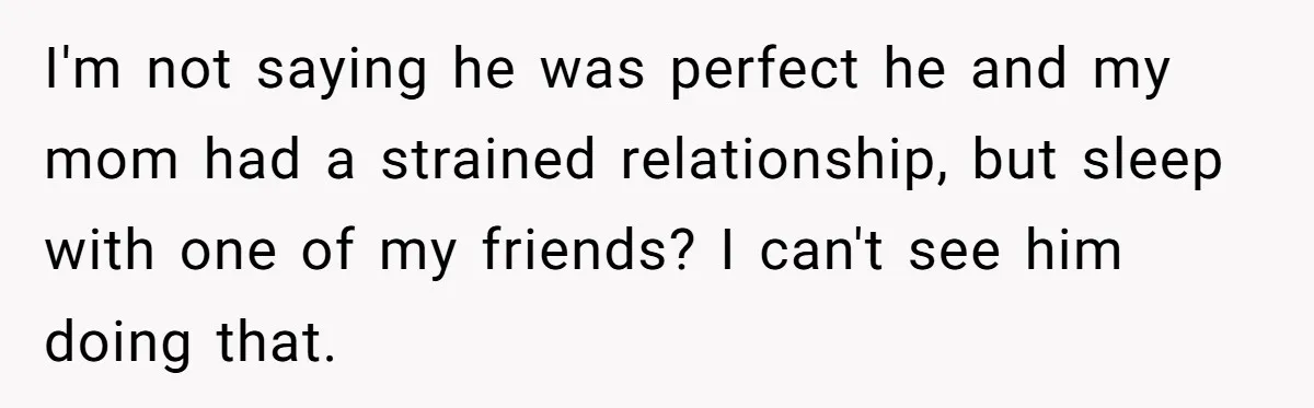I'm not saying he was perfect he and my mom had a strained relationship, but sleep with one of my friends? I can't see him doing that.