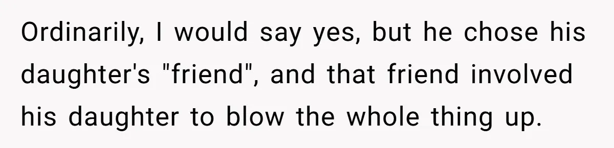Ordinarily, I would say yes, but he chose his daughter's "friend", and that friend involved his daughter to blow the whole thing up.
