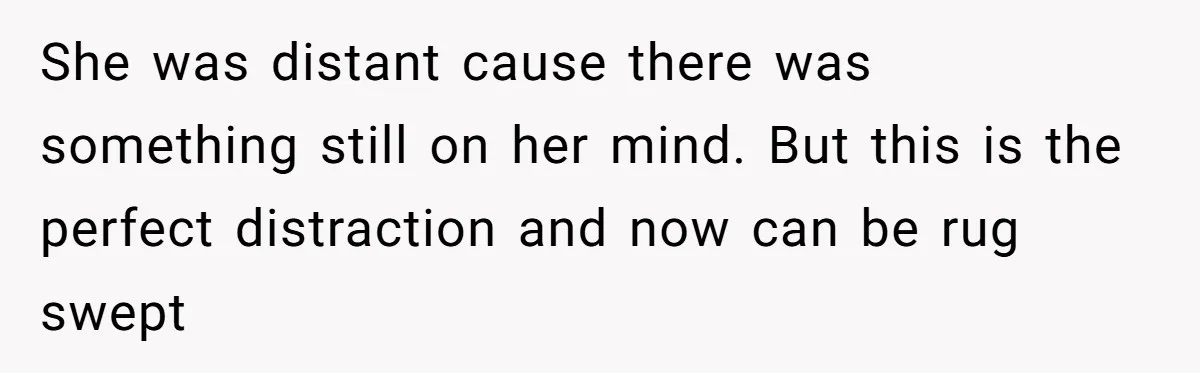 She was distant cause there was something still on her mind. But this is the perfect distraction and now can be rug swept