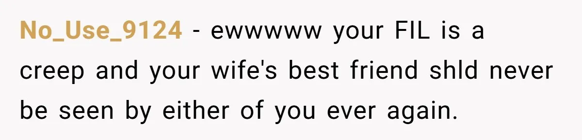 No_Use_9124 − ewwwww your FIL is a creep and your wife's best friend shld never be seen by either of you ever again.