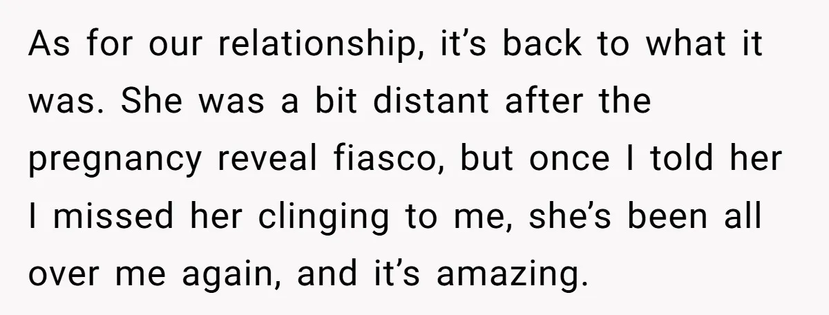 As for our relationship, it’s back to what it was. She was a bit distant after the pregnancy reveal fiasco, but once I told her I missed her clinging to...