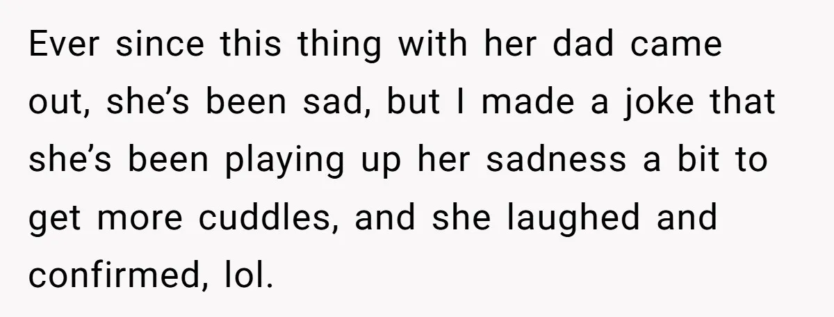 Ever since this thing with her dad came out, she’s been sad, but I made a joke that she’s been playing up her sadness a bit to get more cuddles,...