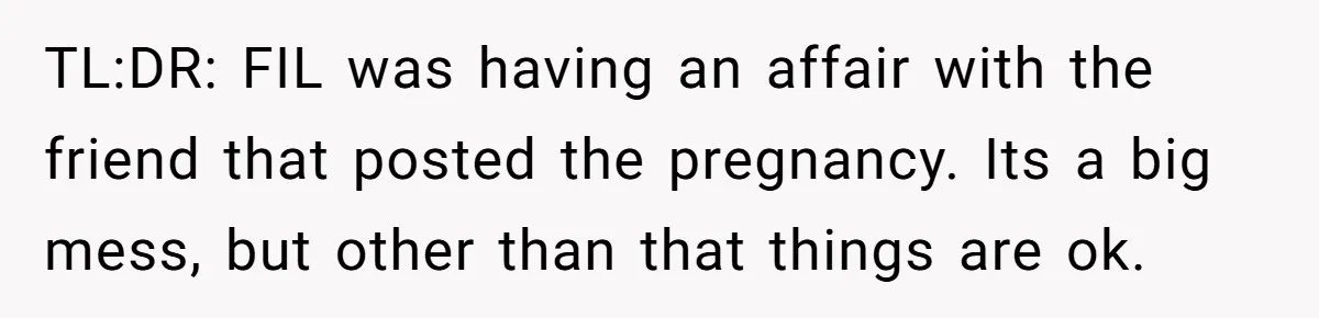 TL:DR: FIL was having an affair with the friend that posted the pregnancy. Its a big mess, but other than that things are ok.
