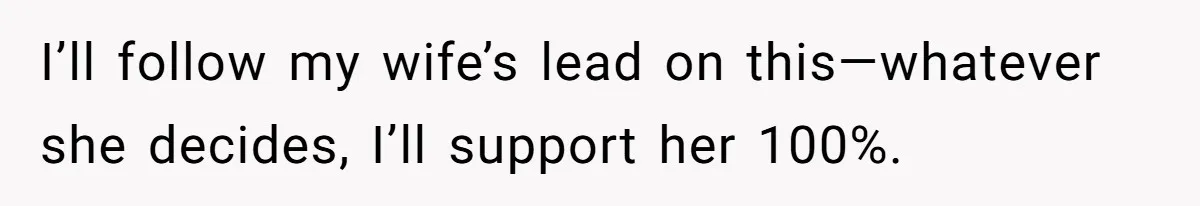 I’ll follow my wife’s lead on this—whatever she decides, I’ll support her 100%.