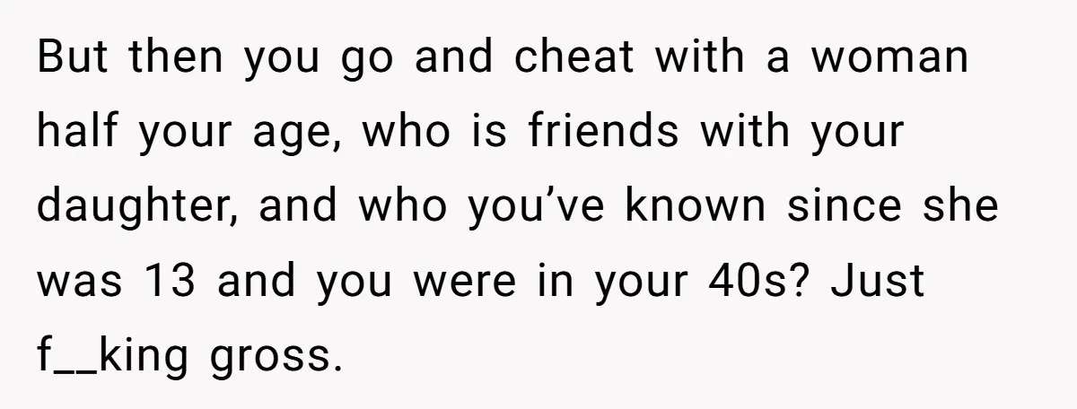 But then you go and cheat with a woman half your age, who is friends with your daughter, and who you’ve known since she was 13 and you were in...