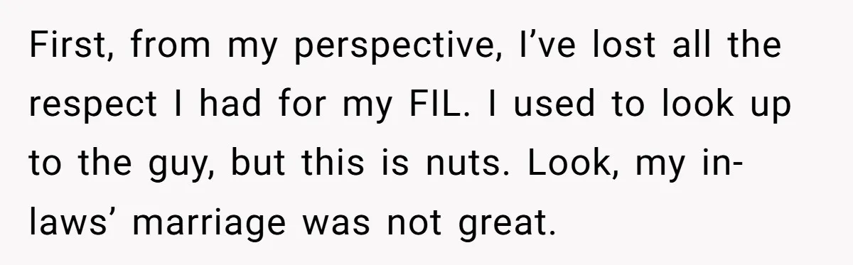 First, from my perspective, I’ve lost all the respect I had for my FIL. I used to look up to the guy, but this is nuts. Look, my in-laws’ marriage...