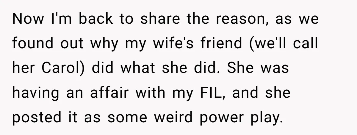 Now I'm back to share the reason, as we found out why my wife's friend (we'll call her Carol) did what she did. She was having an affair with my...