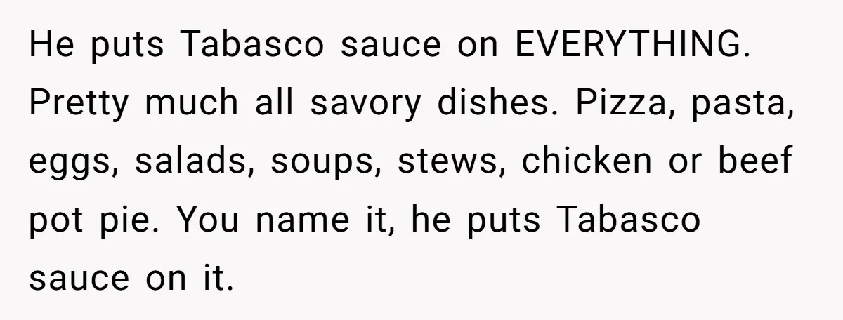 He puts Tabasco sauce on EVERYTHING. Pretty much all savory dishes. Pizza, pasta, eggs, salads, soups, stews, chicken or beef pot pie. You name it, he puts Tabasco sauce on...