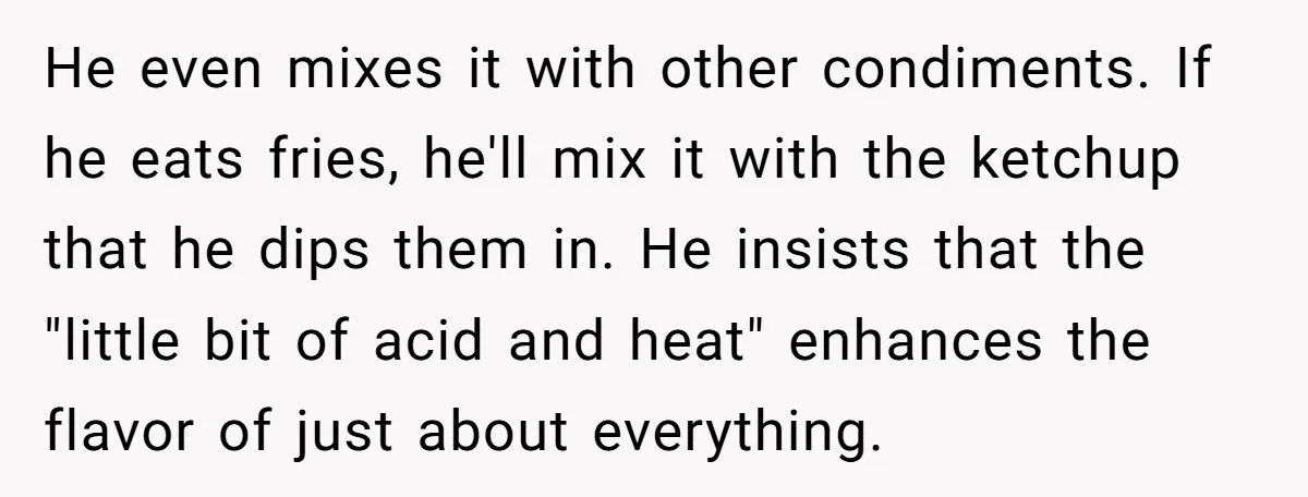 He even mixes it with other condiments. If he eats fries, he'll mix it with the ketchup that he dips them in. He insists that the "little bit of acid...