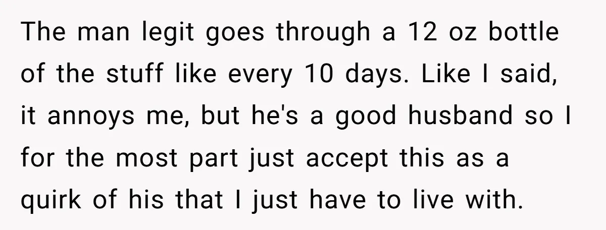 The man legit goes through a 12 oz bottle of the stuff like every 10 days. Like I said, it annoys me, but he's a good husband so I for...