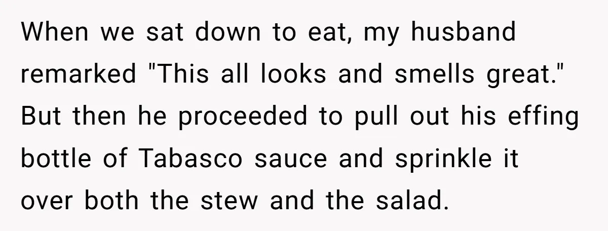 When we sat down to eat, my husband remarked "This all looks and smells great." But then he proceeded to pull out his effing bottle of Tabasco sauce and sprinkle...