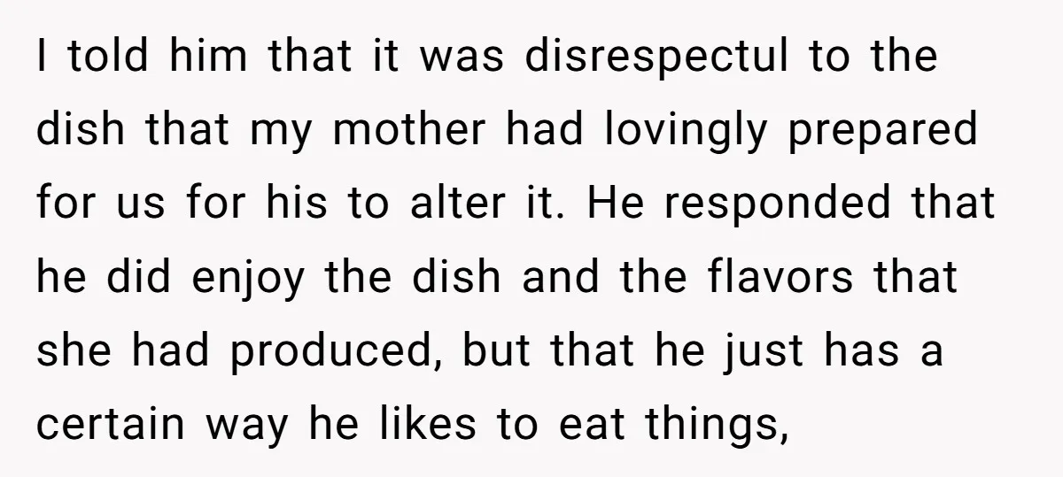 I told him that it was disrespectul to the dish that my mother had lovingly prepared for us for his to alter it. He responded that he did enjoy the...