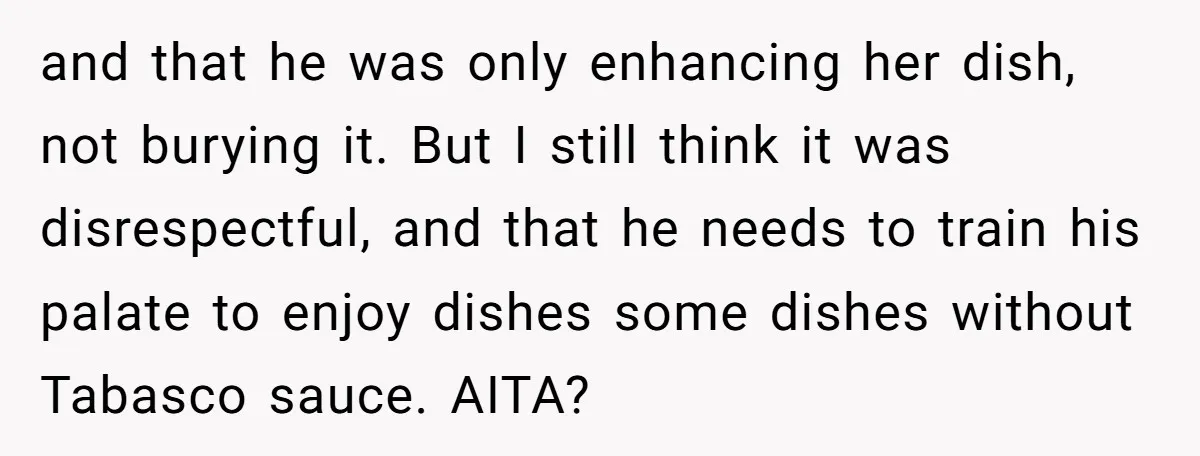 and that he was only enhancing her dish, not burying it. But I still think it was disrespectful, and that he needs to train his palate to enjoy dishes some...