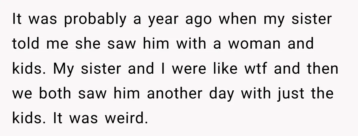 It was probably a year ago when my sister told me she saw him with a woman and kids. My sister and I were like wtf and then we both...