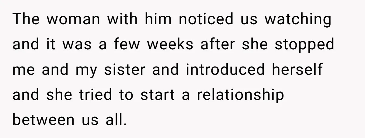 The woman with him noticed us watching and it was a few weeks after she stopped me and my sister and introduced herself and she tried to start a relationship...