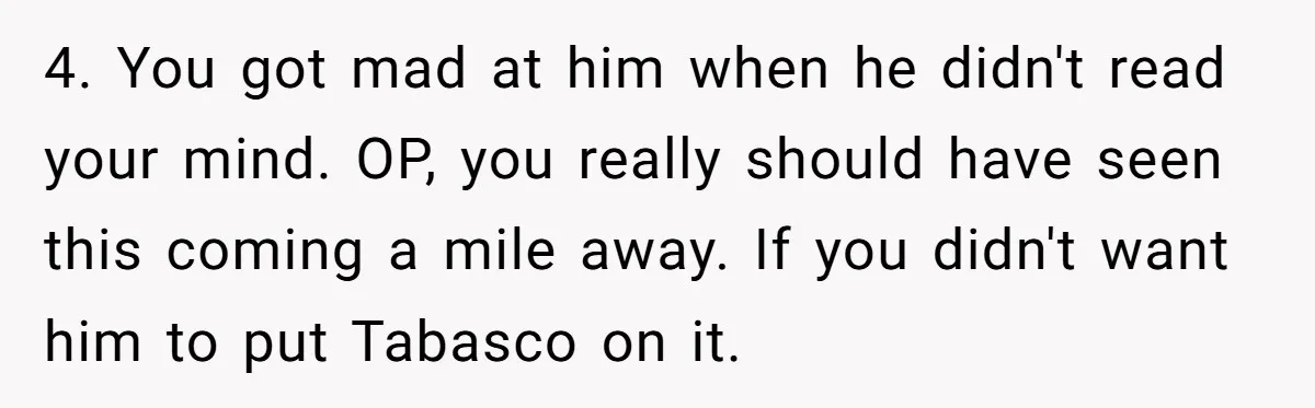4. You got mad at him when he didn't read your mind. OP, you really should have seen this coming a mile away. If you didn't want him to put...
