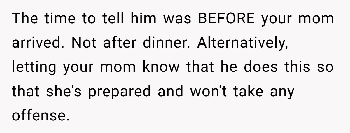 The time to tell him was BEFORE your mom arrived. Not after dinner. Alternatively, letting your mom know that he does this so that she's prepared and won't take any...