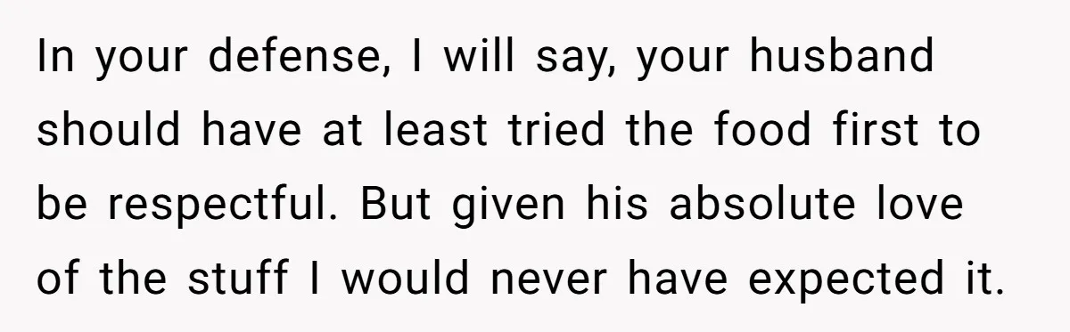 In your defense, I will say, your husband should have at least tried the food first to be respectful. But given his absolute love of the stuff I would never...