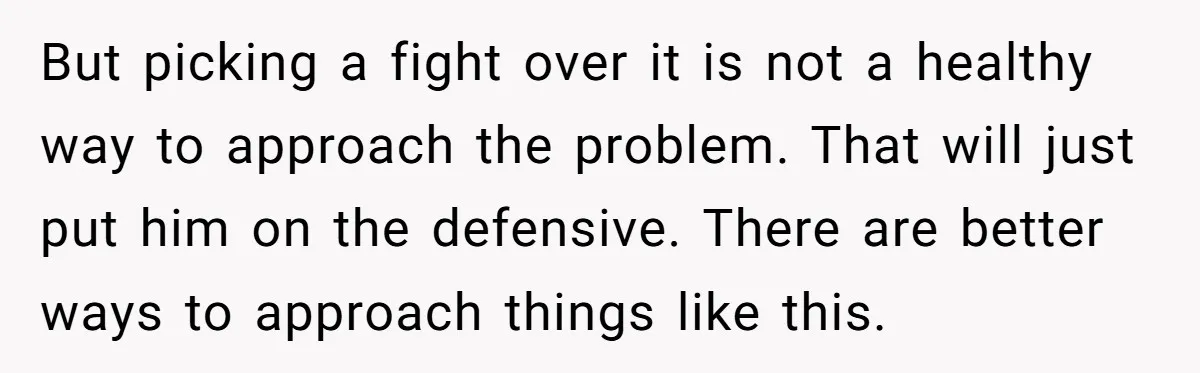 But picking a fight over it is not a healthy way to approach the problem. That will just put him on the defensive. There are better ways to approach things...