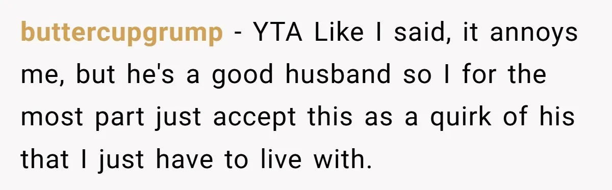 buttercupgrump − YTA Like I said, it annoys me, but he's a good husband so I for the most part just accept this as a quirk of his that I...