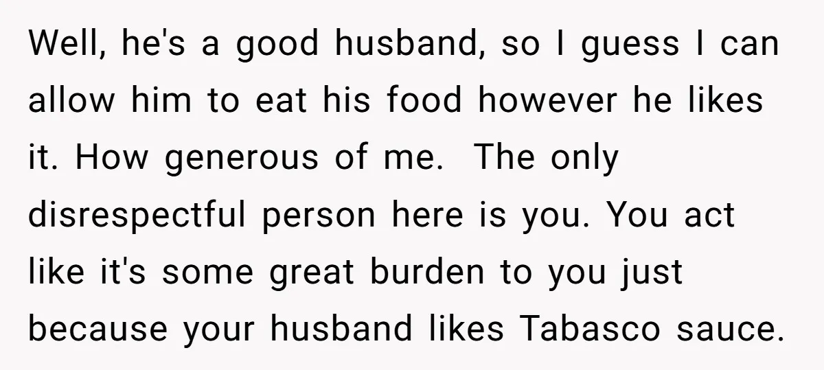 Well, he's a good husband, so I guess I can allow him to eat his food however he likes it. How generous of me. The only disrespectful person here is...