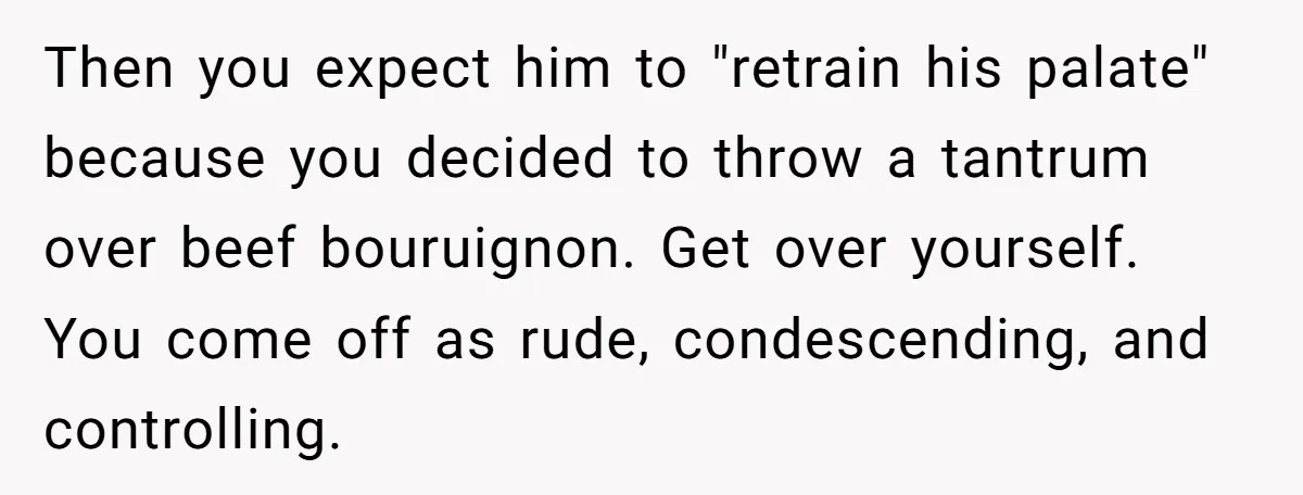 Then you expect him to "retrain his palate" because you decided to throw a tantrum over beef bouruignon. Get over yourself. You come off as rude, condescending, and controlling.