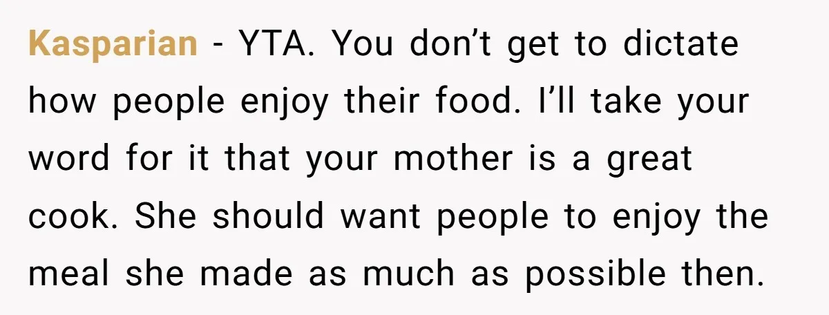 Kasparian − YTA. You don’t get to dictate how people enjoy their food. I’ll take your word for it that your mother is a great cook. She should want people...