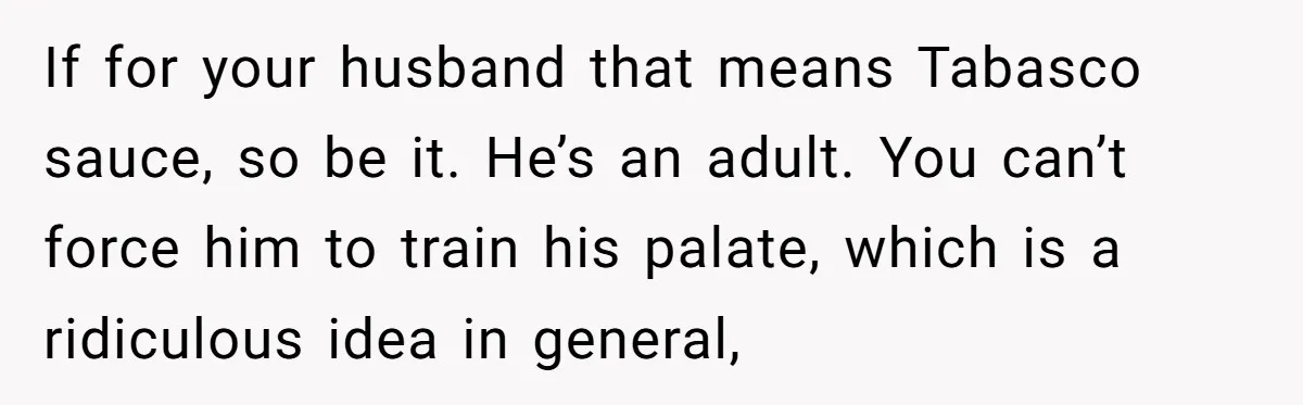 If for your husband that means Tabasco sauce, so be it. He’s an adult. You can’t force him to train his palate, which is a ridiculous idea in general,