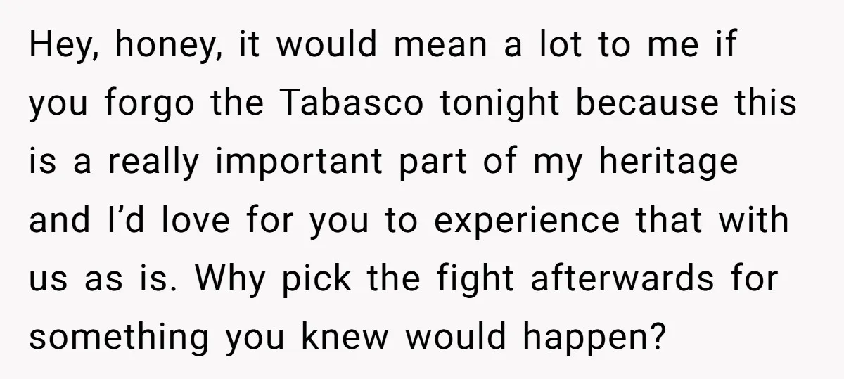 Hey, honey, it would mean a lot to me if you forgo the Tabasco tonight because this is a really important part of my heritage and I’d love for you...
