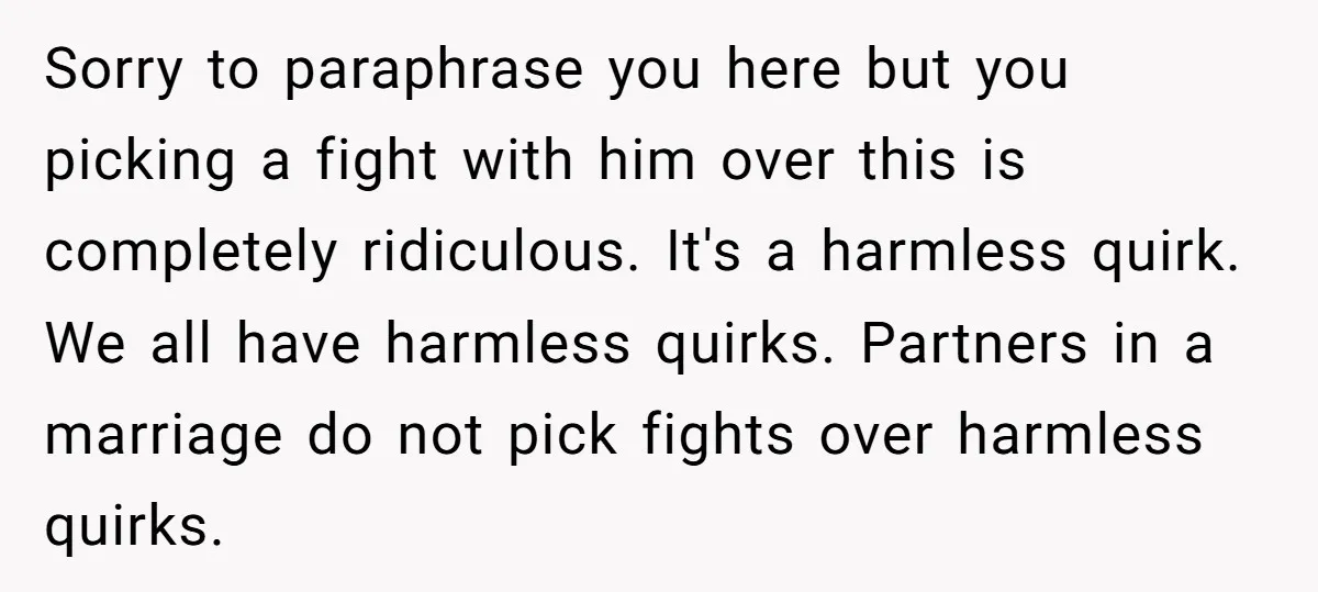 Sorry to paraphrase you here but you picking a fight with him over this is completely ridiculous. It's a harmless quirk. We all have harmless quirks. Partners in a marriage...