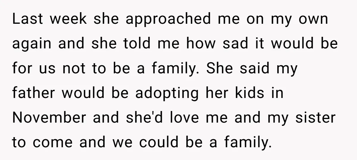 Last week she approached me on my own again and she told me how sad it would be for us not to be a family. She said my father would...