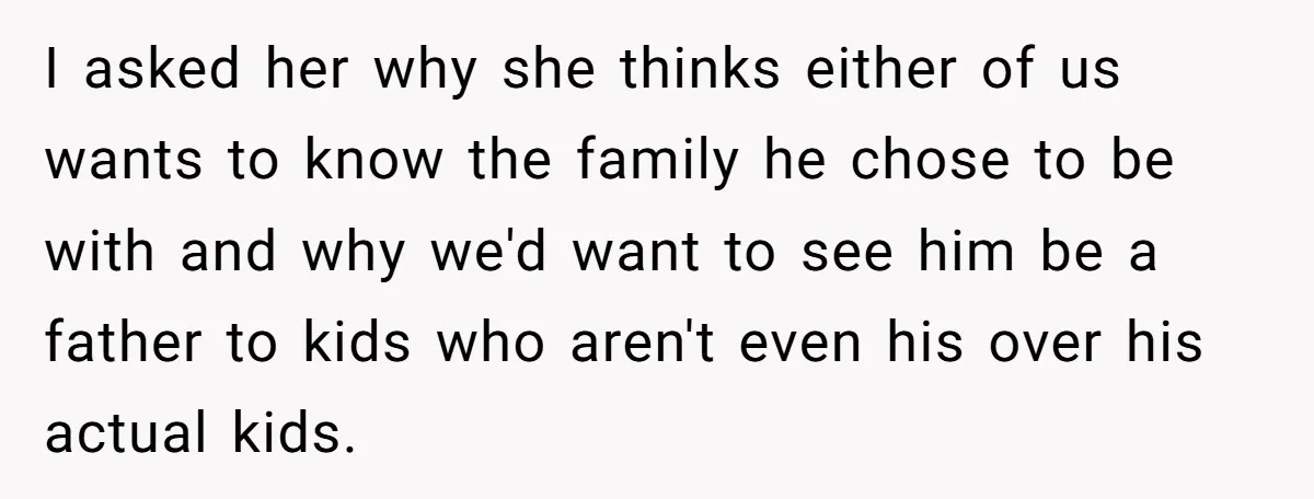 I asked her why she thinks either of us wants to know the family he chose to be with and why we'd want to see him be a father to...