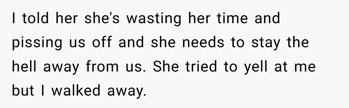 I told her she's wasting her time and pissing us off and she needs to stay the hell away from us. She tried to yell at me but I walked...