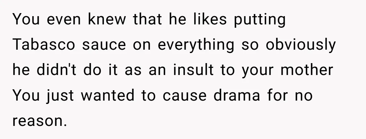 You even knew that he likes putting Tabasco sauce on everything so obviously he didn't do it as an insult to your mother You just wanted to cause drama for...