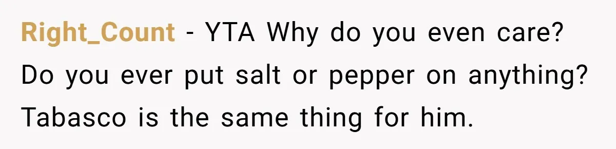 Right_Count − YTA Why do you even care? Do you ever put salt or pepper on anything? Tabasco is the same thing for him.
