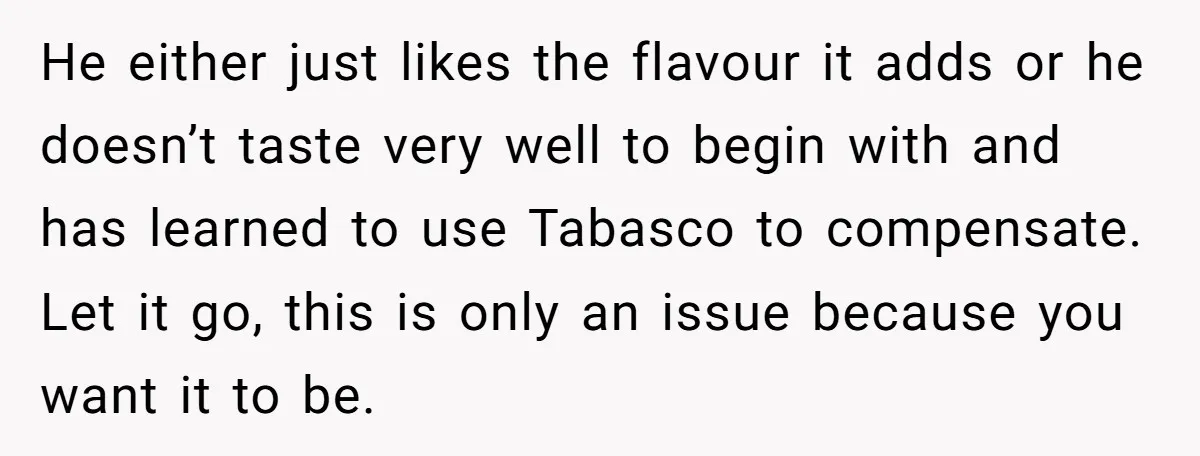 He either just likes the flavour it adds or he doesn’t taste very well to begin with and has learned to use Tabasco to compensate. Let it go, this is...