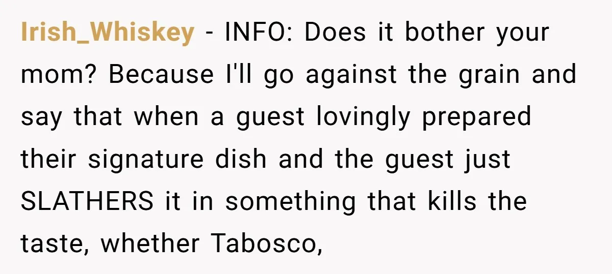 Irish_Whiskey − INFO: Does it bother your mom? Because I'll go against the grain and say that when a guest lovingly prepared their signature dish and the guest just SLATHERS...