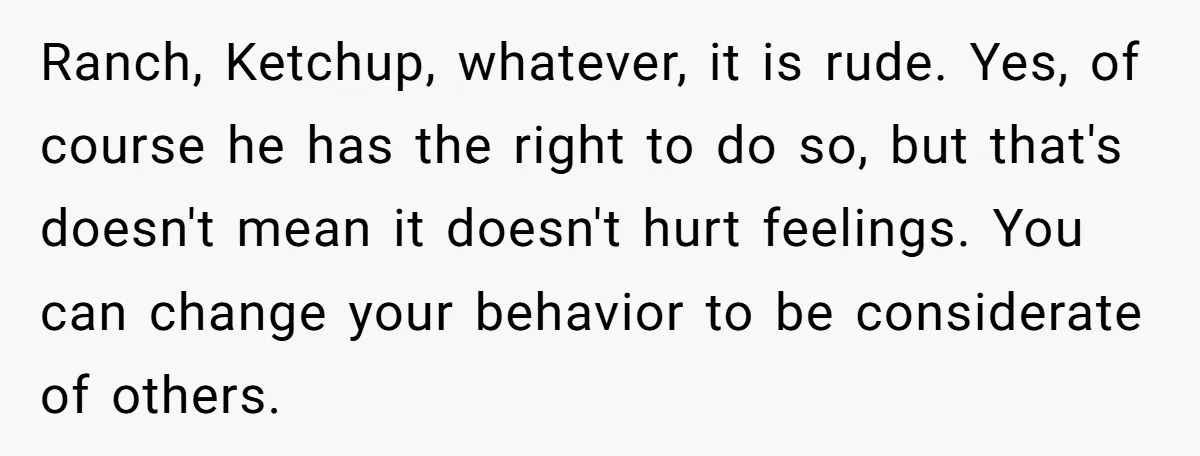 Ranch, Ketchup, whatever, it is rude. Yes, of course he has the right to do so, but that's doesn't mean it doesn't hurt feelings. You can change your behavior to...