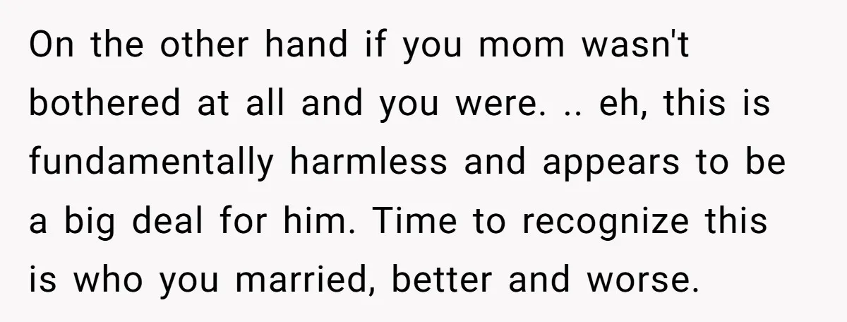 On the other hand if you mom wasn't bothered at all and you were. .. eh, this is fundamentally harmless and appears to be a big deal for him. Time...