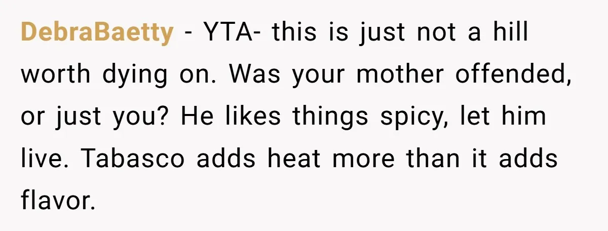 DebraBaetty − YTA- this is just not a hill worth dying on. Was your mother offended, or just you? He likes things spicy, let him live. Tabasco adds heat more...