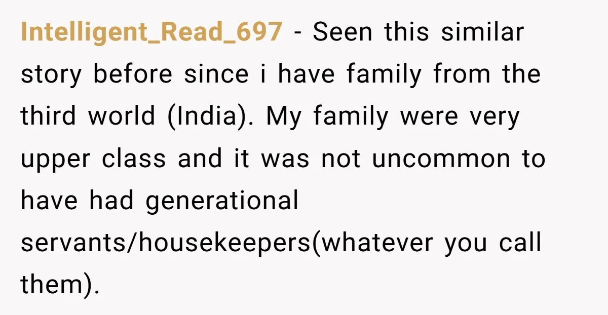 Intelligent_Read_697 − Seen this similar story before since i have family from the third world (India). My family were very upper class and it was not uncommon to have had...