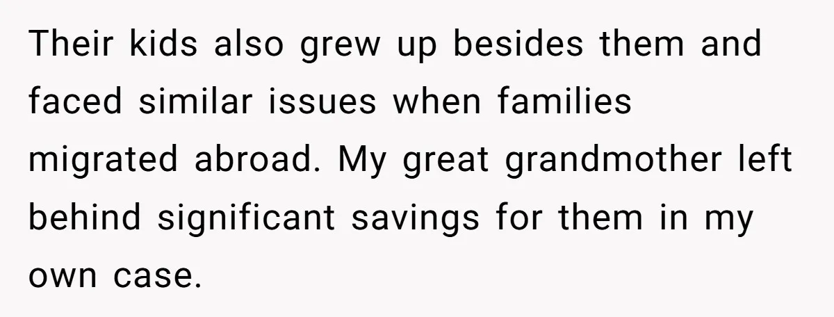 Their kids also grew up besides them and faced similar issues when families migrated abroad. My great grandmother left behind significant savings for them in my own case.