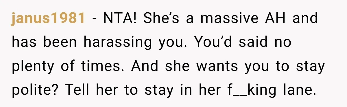 janus1981 − NTA! She’s a massive AH and has been harassing you. You’d said no plenty of times. And she wants you to stay polite? Tell her to stay in...