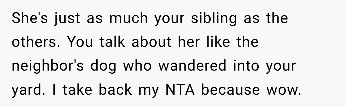 She's just as much your sibling as the others. You talk about her like the neighbor's dog who wandered into your yard. I take back my NTA because wow.